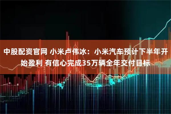 中股配资官网 小米卢伟冰：小米汽车预计下半年开始盈利 有信心完成35万辆全年交付目标