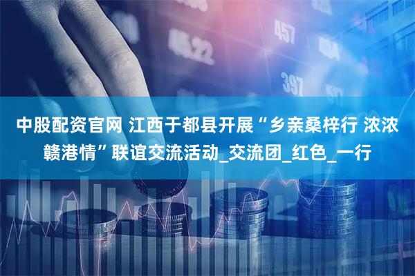 中股配资官网 江西于都县开展“乡亲桑梓行 浓浓赣港情”联谊交流活动_交流团_红色_一行