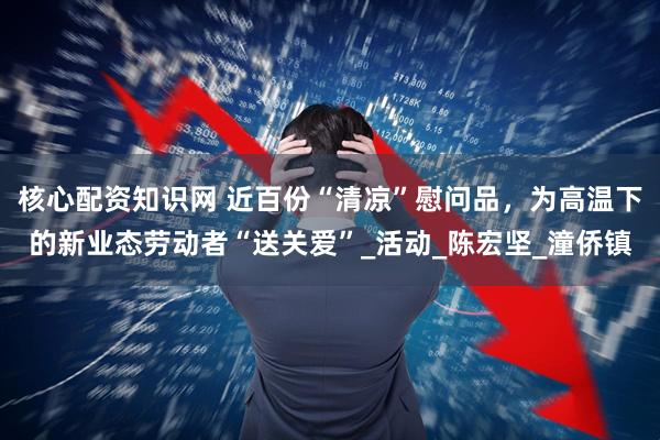 核心配资知识网 近百份“清凉”慰问品，为高温下的新业态劳动者“送关爱”_活动_陈宏坚_潼侨镇