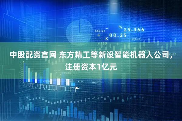 中股配资官网 东方精工等新设智能机器人公司，注册资本1亿元