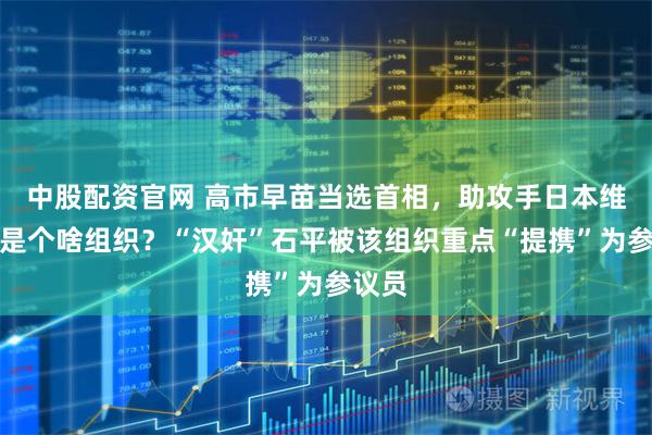 中股配资官网 高市早苗当选首相，助攻手日本维新会是个啥组织？“汉奸”石平被该组织重点“提携”为参议员