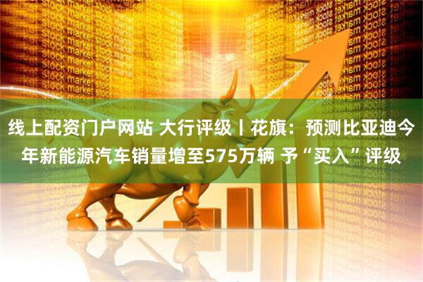 线上配资门户网站 大行评级丨花旗：预测比亚迪今年新能源汽车销量增至575万辆 予“买入”评级