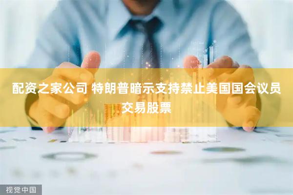配资之家公司 特朗普暗示支持禁止美国国会议员交易股票