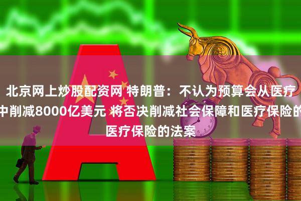 北京网上炒股配资网 特朗普：不认为预算会从医疗补助中削减8000亿美元 将否决削减社会保障和医疗保险的法案