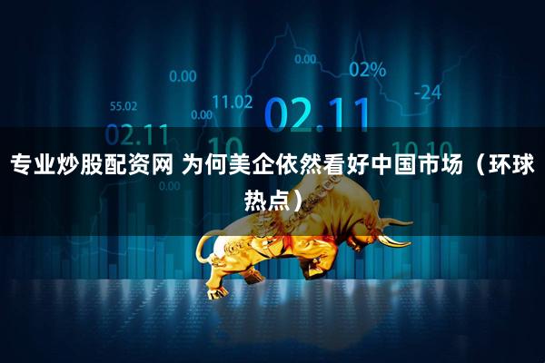 专业炒股配资网 为何美企依然看好中国市场（环球热点）