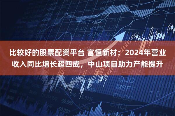 比较好的股票配资平台 富恒新材：2024年营业收入同比增长超四成，中山项目助力产能提升