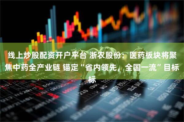 线上炒股配资开户平台 浙农股份：医药板块将聚焦中药全产业链 锚定“省内领先，全国一流”目标