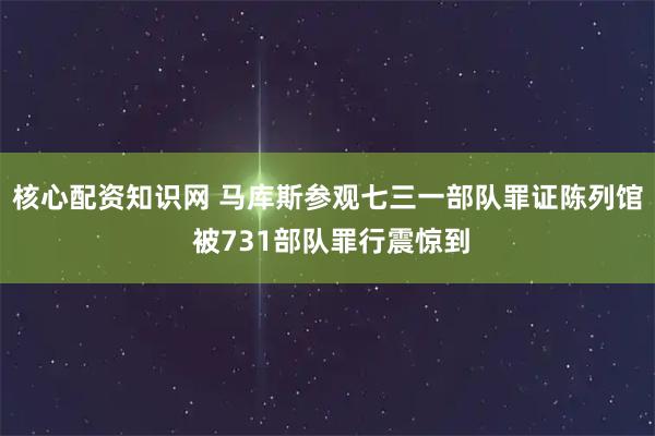 核心配资知识网 马库斯参观七三一部队罪证陈列馆 被731部队罪行震惊到