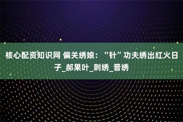 核心配资知识网 偏关绣娘：“针”功夫绣出红火日子_郝果叶_刺绣_晋绣