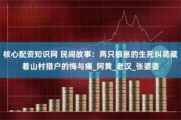 核心配资知识网 民间故事：两只狼崽的生死纠葛藏着山村猎户的悔与痛_阿黄_老汉_张婆婆