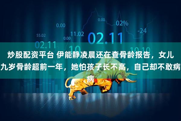 炒股配资平台 伊能静凌晨还在查骨龄报告，女儿九岁骨龄超前一年，她怕孩子长不高，自己却不敢病