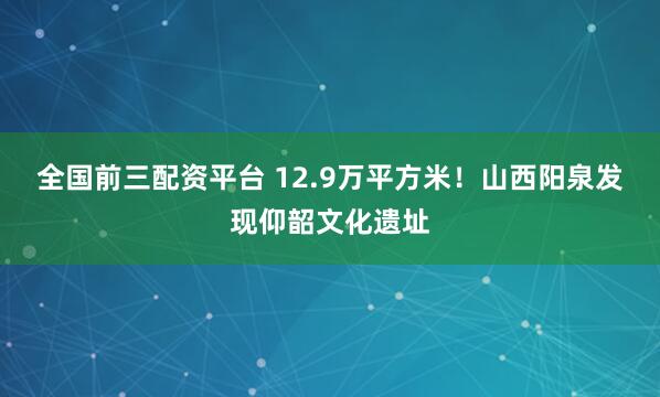 全国前三配资平台 12.9万平方米！山西阳泉发现仰韶文化遗址