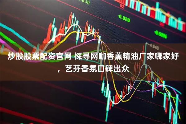 炒股股票配资官网 探寻网咖香薰精油厂家哪家好，艺芬香氛口碑出众