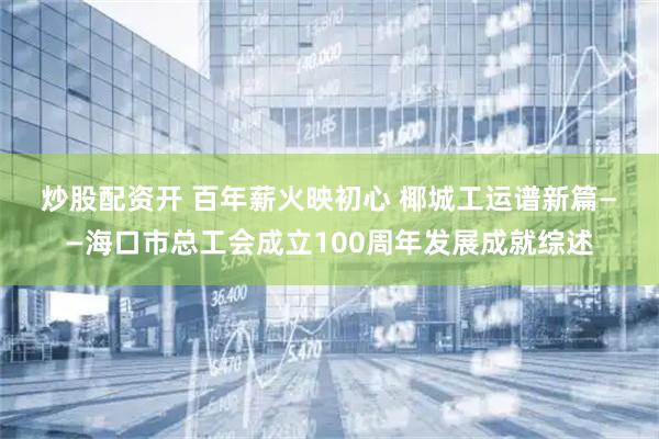 炒股配资开 百年薪火映初心 椰城工运谱新篇——海口市总工会成立100周年发展成就综述