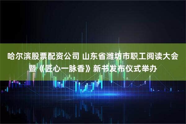 哈尔滨股票配资公司 山东省潍坊市职工阅读大会暨《匠心一脉香》新书发布仪式举办