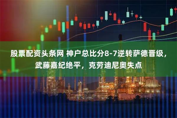 股票配资头条网 神户总比分8-7逆转萨德晋级，武藤嘉纪绝平，克劳迪尼奥失点