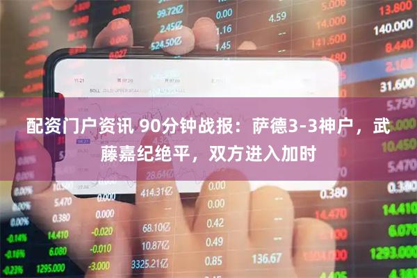 配资门户资讯 90分钟战报：萨德3-3神户，武藤嘉纪绝平，双方进入加时