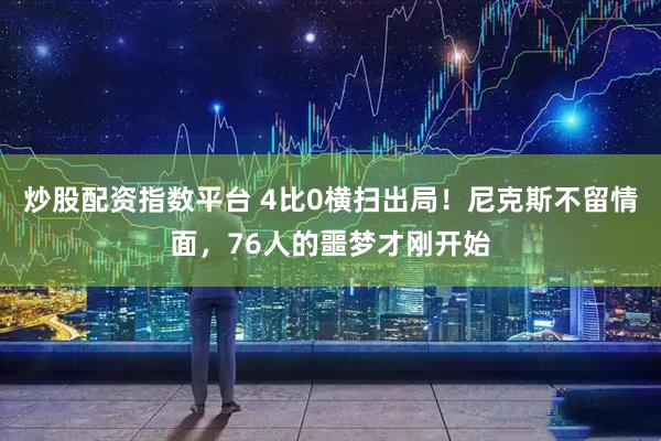 炒股配资指数平台 4比0横扫出局！尼克斯不留情面，76人的噩梦才刚开始