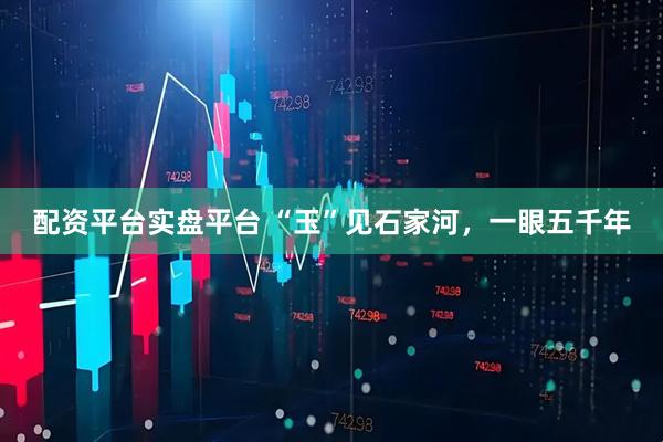 配资平台实盘平台 “玉”见石家河，一眼五千年