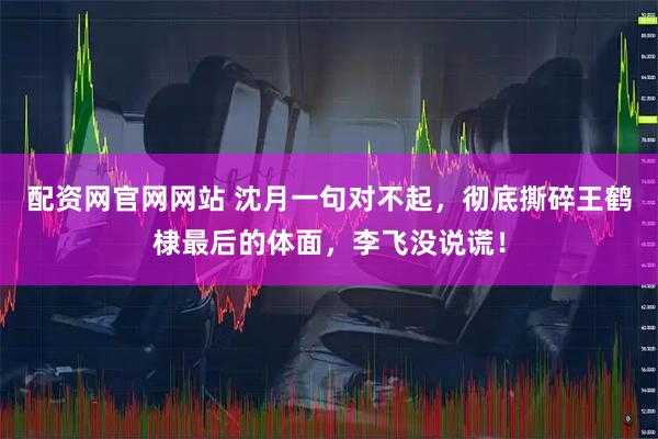 配资网官网网站 沈月一句对不起，彻底撕碎王鹤棣最后的体面，李飞没说谎！