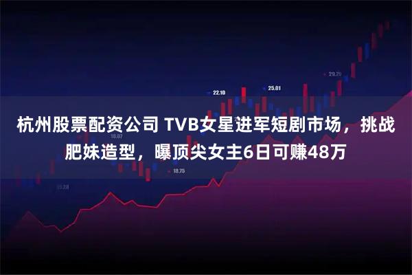 杭州股票配资公司 TVB女星进军短剧市场，挑战肥妹造型，曝顶尖女主6日可赚48万