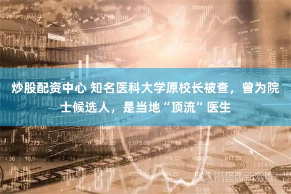炒股配资中心 知名医科大学原校长被查，曾为院士候选人，是当地“顶流”医生