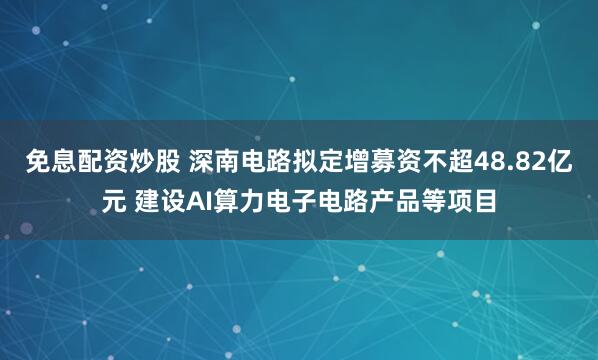 免息配资炒股 深南电路拟定增募资不超48.82亿元 建设AI算力电子电路产品等项目