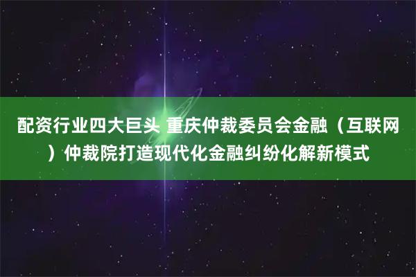配资行业四大巨头 重庆仲裁委员会金融（互联网）仲裁院打造现代化金融纠纷化解新模式